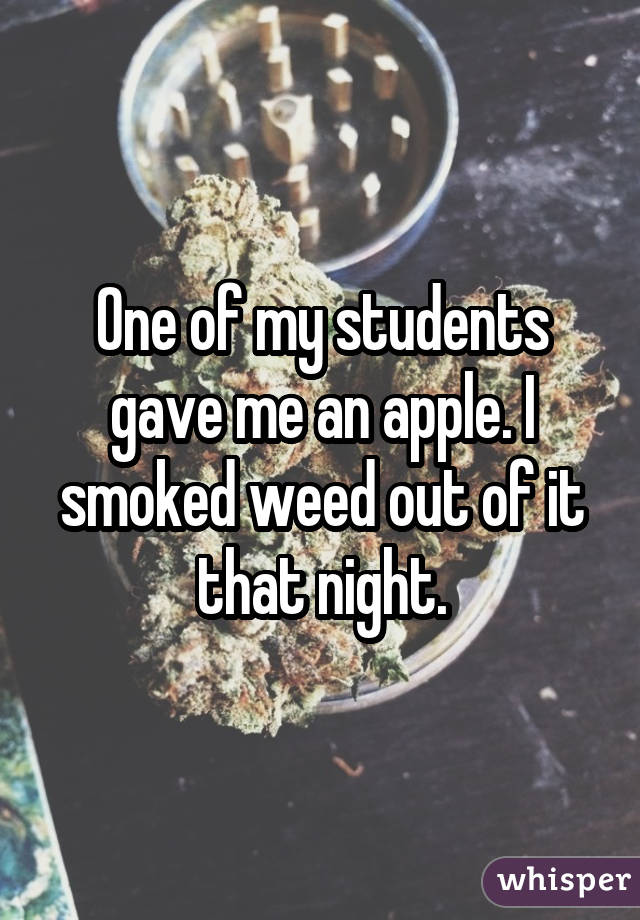 One of my students gave me an apple. I smoked weed out of it that night.