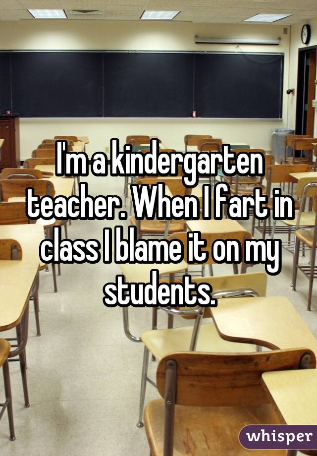 I'm a kindergarten teacher. When I fart in class I blame it on my students.