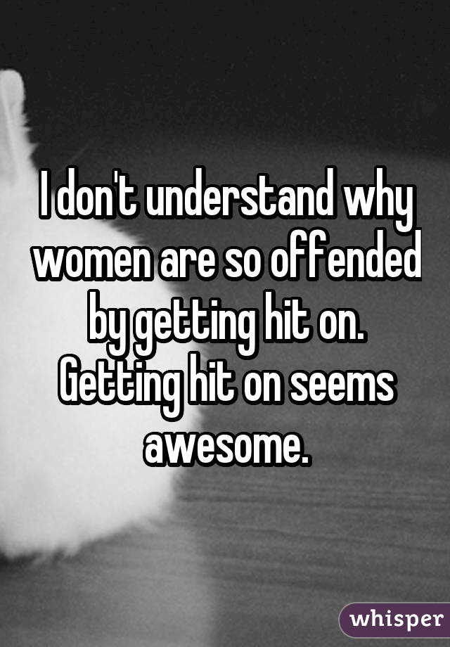 I don't understand why women are so offended by getting hit on. Getting hit on seems awesome.
