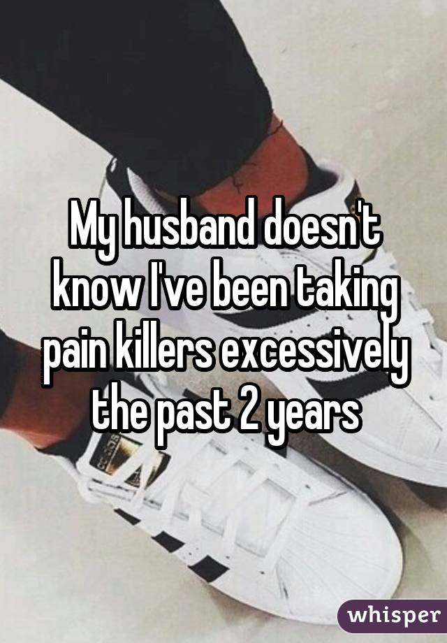 My husband doesn't know I've been taking pain killers excessively the past 2 years