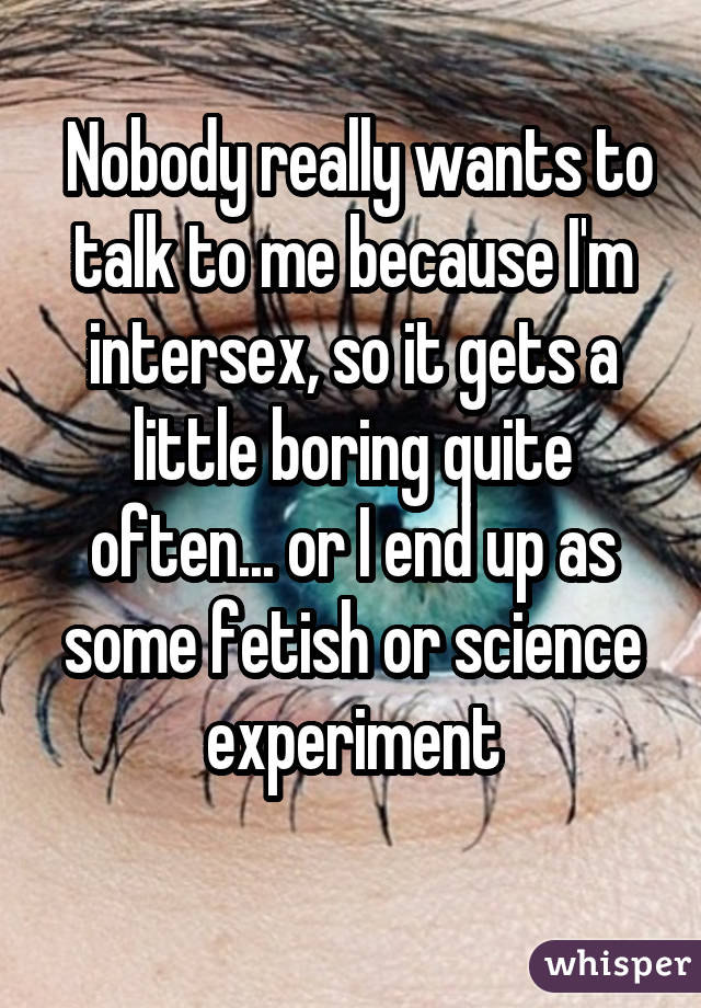  Nobody really wants to talk to me because I'm intersex, so it gets a little boring quite often... or I end up as some fetish or science experiment 