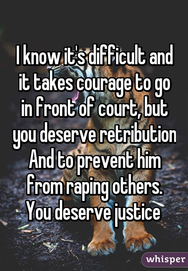 I know it's difficult and it takes courage to go in front of court, but you deserve retribution And to prevent him from raping others. You deserve justice 
