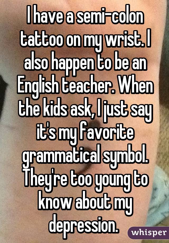 I have a semi-colon tattoo on my wrist. I also happen to be an English teacher. When the kids ask, I just say it's my favorite grammatical symbol. They're too young to know about my depression. 