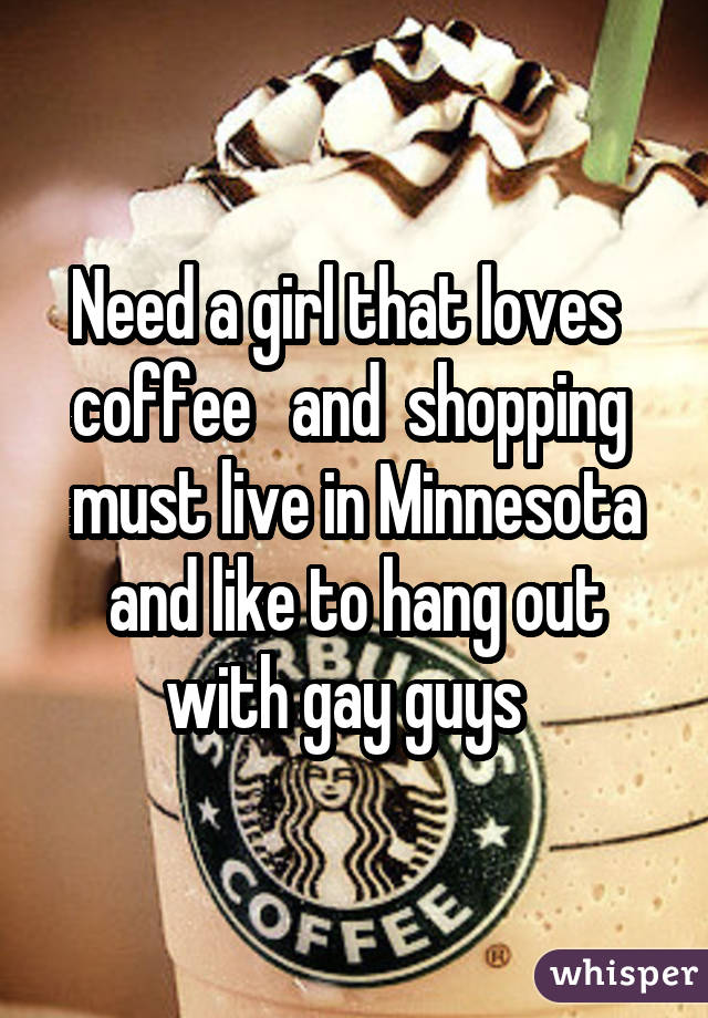 Need a girl that loves coffee and shopping must live in Minnesota and like to hang out with gay guys 