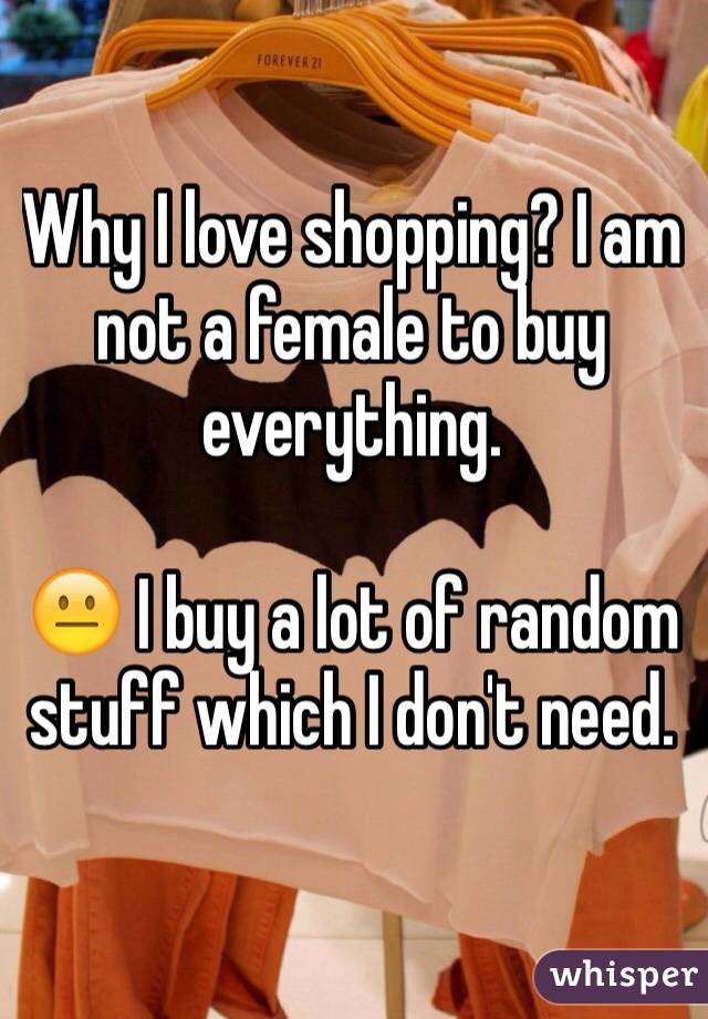 Why I love shopping? I am not a female to buy everything. ? I buy a lot of random stuff which I don't need. 
