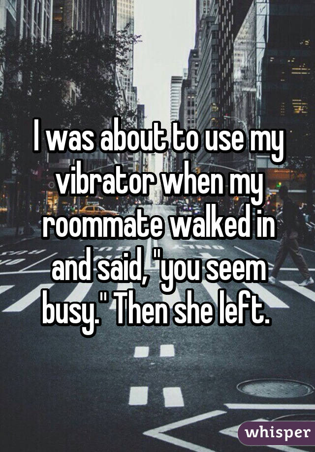 I was about to use my vibrator when my roommate walked in and said, 