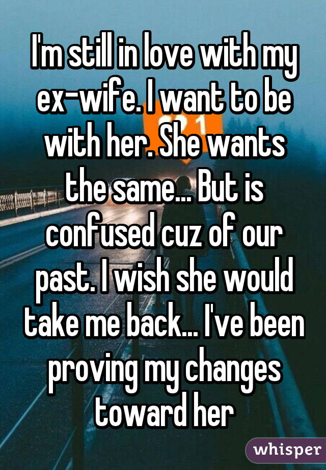 I'm still in love with my ex-wife. I want to be with her. She wants the same... But is confused cuz of our past. I wish she would take me back... I've been proving my changes toward her