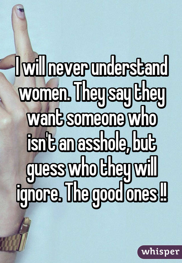 I will never understand women. They say they want someone who isn't an asshole, but guess who they will ignore. The good ones !!