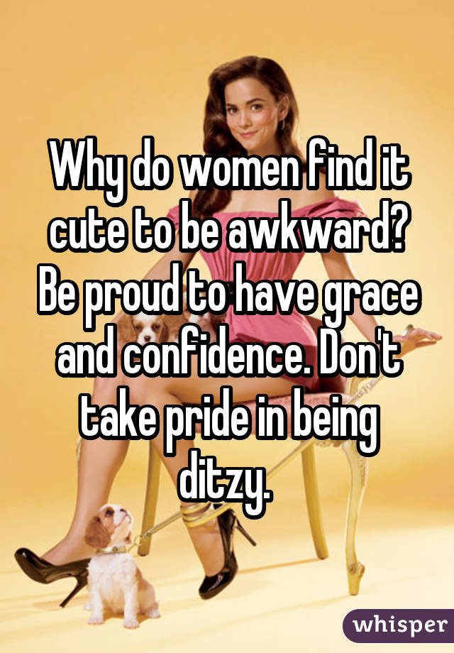 Why do women find it cute to be awkward? Be proud to have grace and confidence. Don't take pride in being ditzy. 