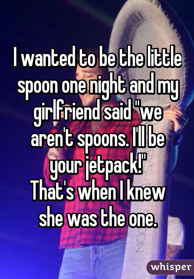 I wanted to be the little spoon one night and my girlfriend said "we aren't spoons. I'll be your jetpack!" That's when I knew she was the one.
