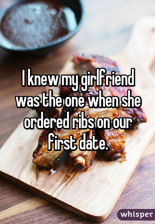 I knew my girlfriend was the one when she ordered ribs on our first date.