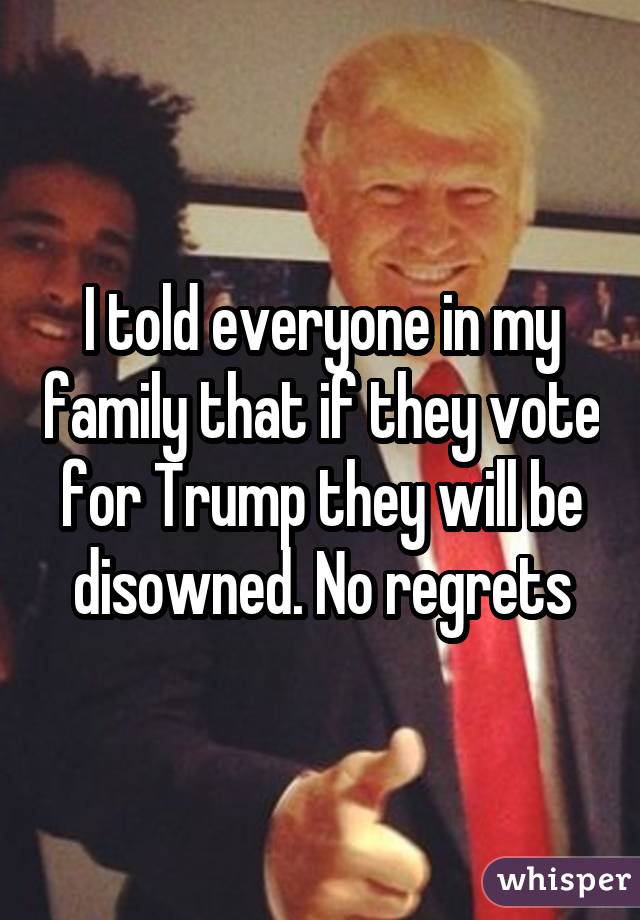 I told everyone in my family that if they vote for Trump they will be disowned. No regrets