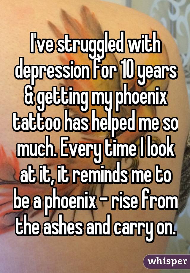 I've struggled with depression for 10 years & getting my phoenix tattoo has helped me so much. Every time I look at it, it reminds me to be a phoenix - rise from the ashes and carry on.