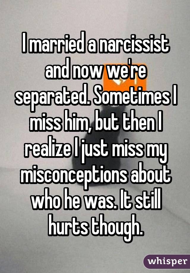 I married a narcissist and now we're separated. Sometimes I miss him, but then I realize I just miss my misconceptions about who he was. It still hurts though.