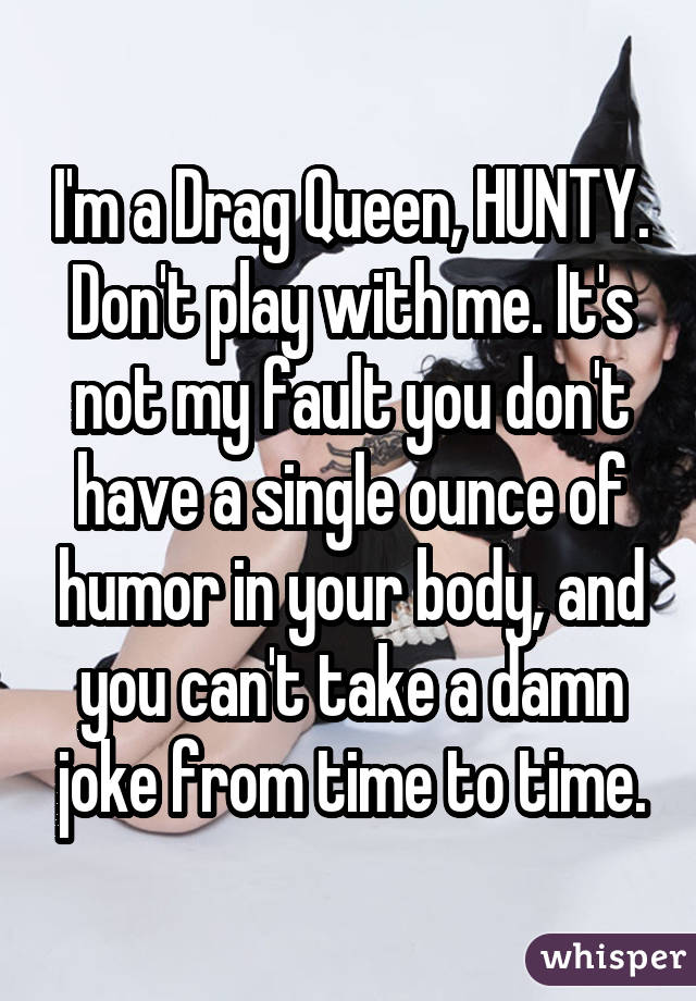 I'm a Drag Queen, HUNTY. Don't play with me. It's not my fault you don't have a single ounce of humor in your body, and you can't take a damn joke from time to time.