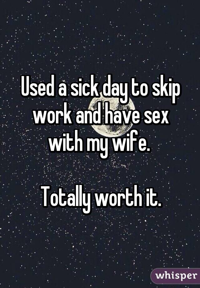 Used a sick day to skip work and have sex with my wife. Totally worth it.