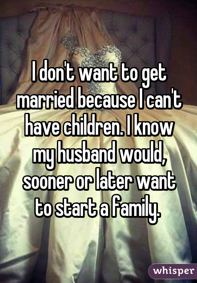 I don't want to get married because I can't have children. I know my husband would, sooner or later want to start a family. 