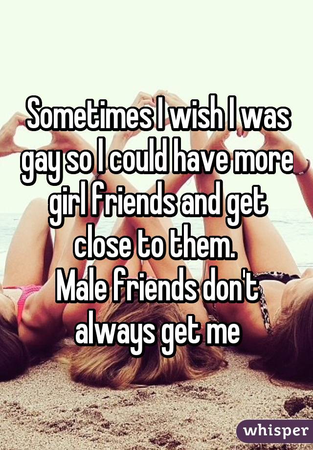 Sometimes I wish I was gay so l could have more girl friends and get close to them. Male friends don't always get me