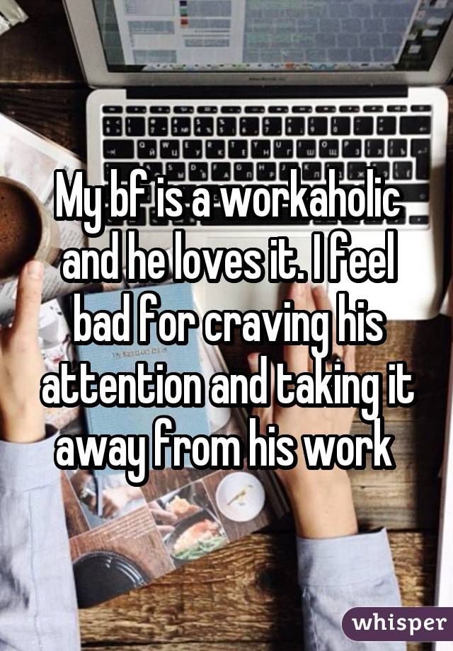 My bf is a workaholic and he loves it. I feel bad for craving his attention and taking it away from his work 