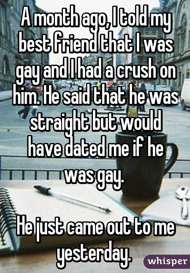 A month ago, I told my best friend that I was gay and I had a crush on him. He said that he was straight but would have dated me if he was gay. He just came out to me yesterday. 