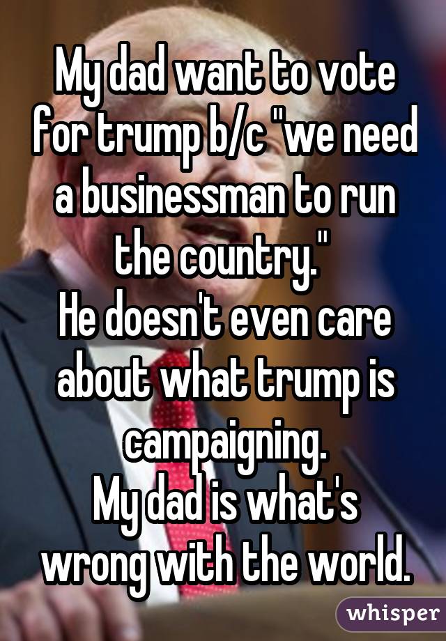 My dad want to vote for trump b/c "we need a businessman to run the country." He doesn't even care about what trump is campaigning. My dad is what's wrong with the world.