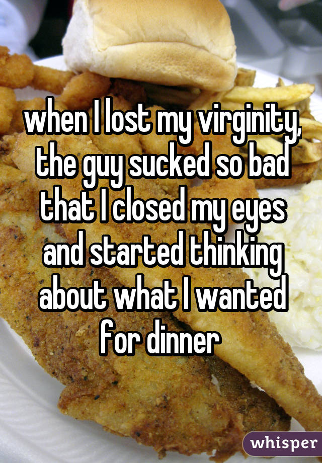 when I lost my virginity, the guy sucked so bad that I closed my eyes and started thinking about what I wanted for dinner 