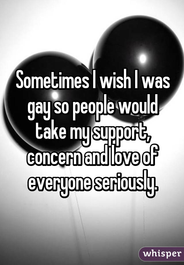 Sometimes I wish I was gay so people would take my support, concern and love of everyone seriously.