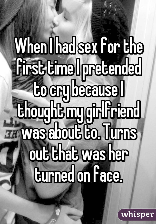 When I had sex for the first time I pretended to cry because I thought my girlfriend was about to. Turns out that was her turned on face.