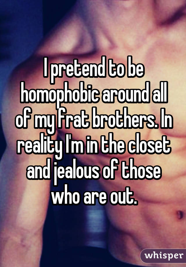 I pretend to be homophobic around all of my frat brothers. In reality I'm in the closet and jealous of those who are out.