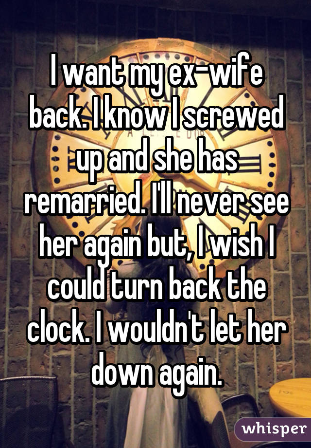 I want my ex-wife back. I know I screwed up and she has remarried. I'll never see her again but, I wish I could turn back the clock. I wouldn't let her down again.