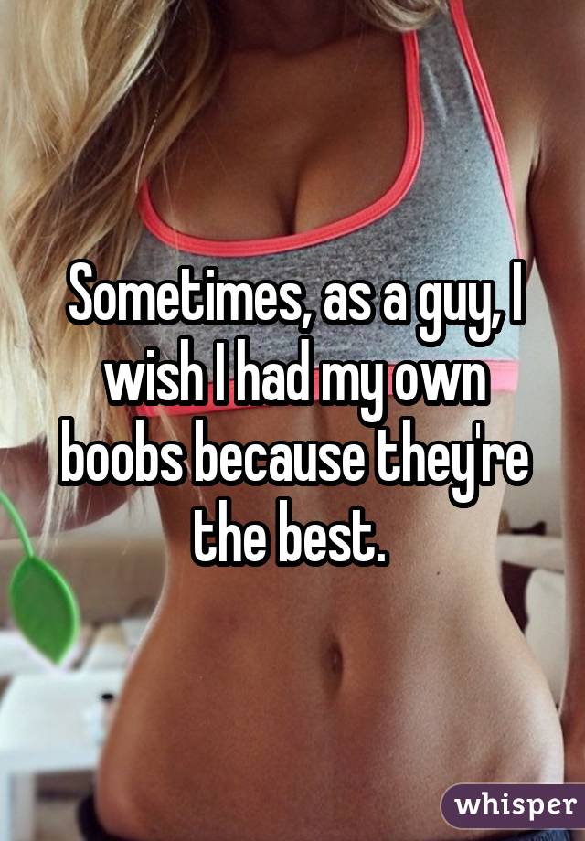 Sometimes, as a guy, I wish I had my own boobs because they're the best. 