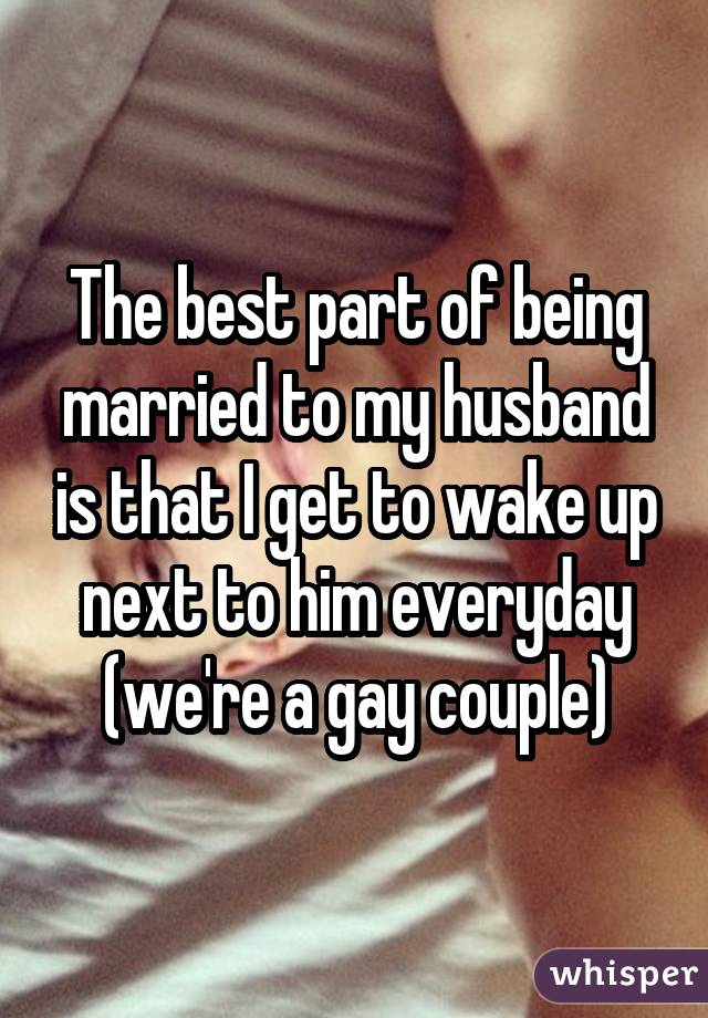 The best part of being married to my husband is that I get to wake up next to him everyday (we're a gay couple)