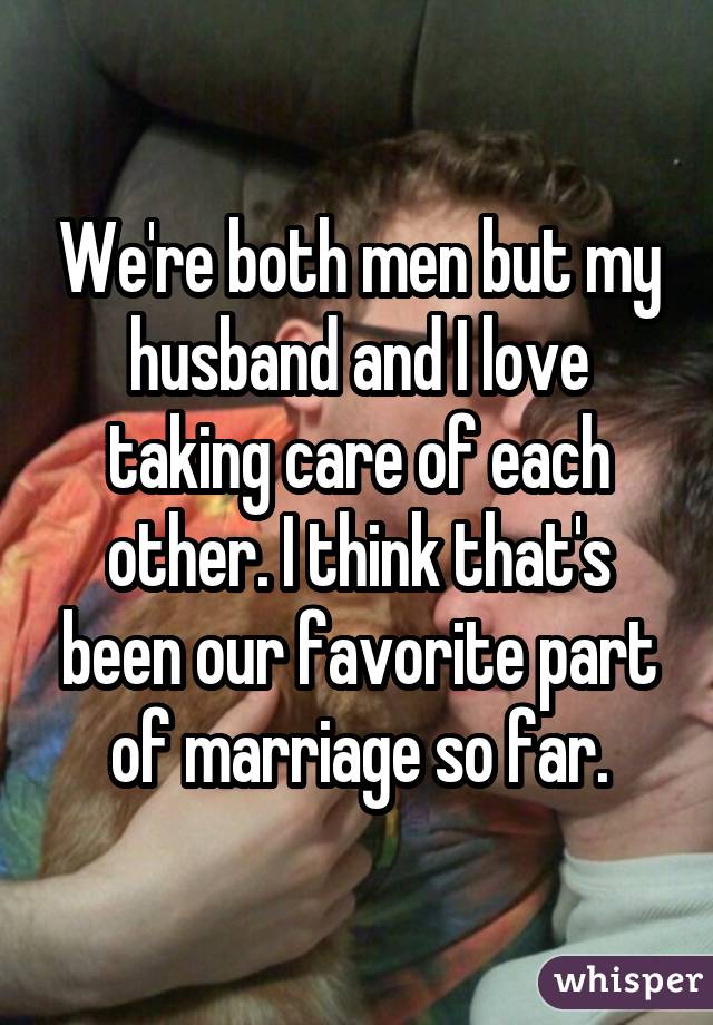 We're both men but my husband and I love taking care of each other. I think that's been our favorite part of marriage so far.