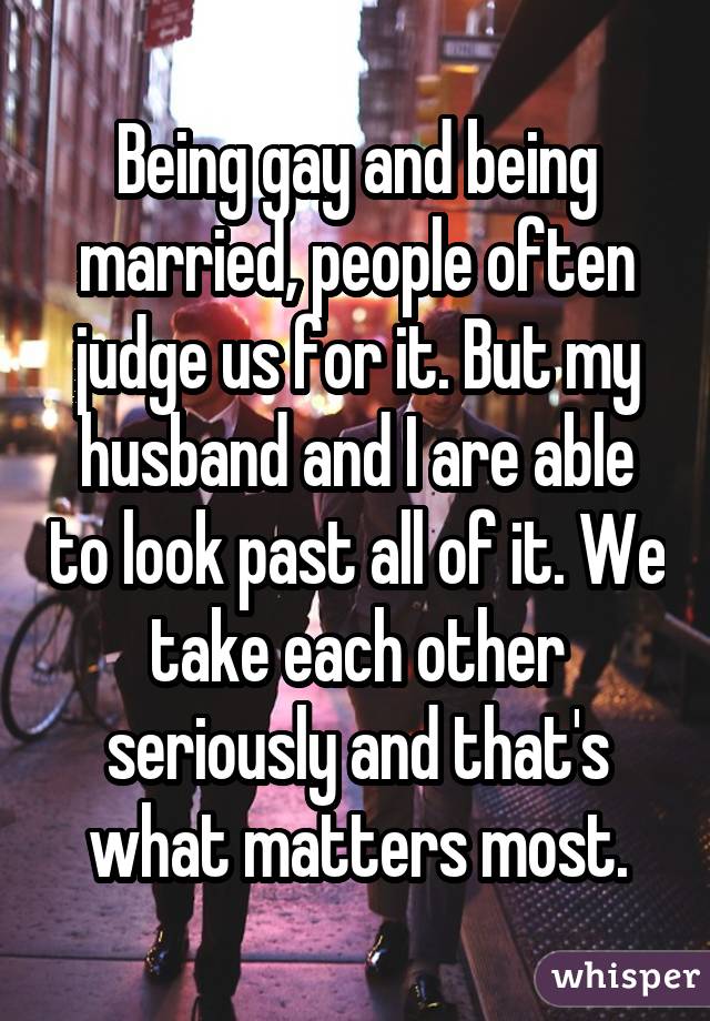 Being gay and being married, people often judge us for it. But my husband and I are able to look past all of it. We take each other seriously and that's what matters most.