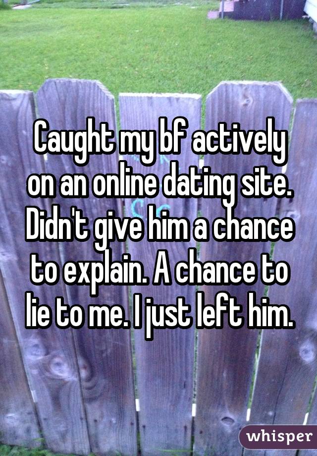 Caught my bf actively on an online dating site. Didn't give him a chance to explain. A chance to lie to me. I just left him.