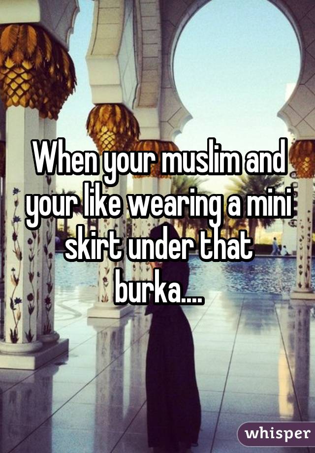 When your muslim and your like wearing a mini skirt under that burka....