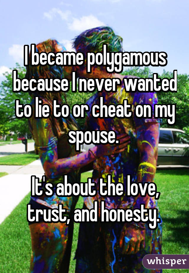 I became polygamous because I never wanted to lie to or cheat on my spouse. It's about the love, trust, and honesty. 