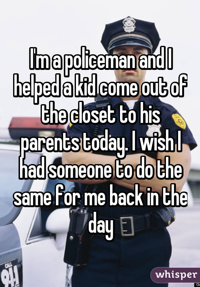 I'm a policeman and I helped a kid come out of the closet to his parents today. I wish I had someone to do the same for me back in the day