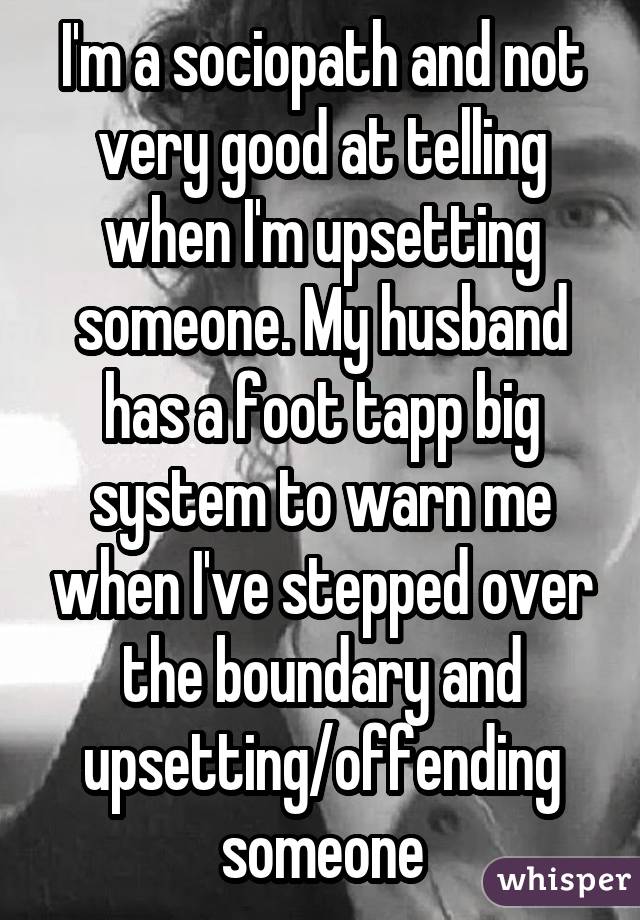 I'm a sociopath and not very good at telling when I'm upsetting someone. My husband has a foot tapp big system to warn me when I've stepped over the boundary and upsetting/offending someone