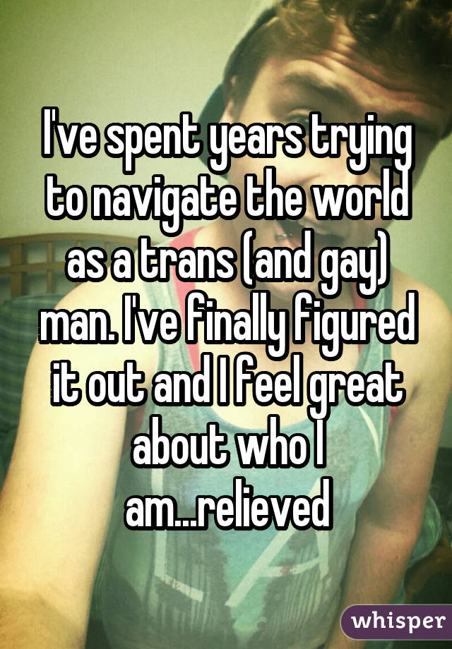 I've spent years trying to navigate the world as a trans (and gay) man. I've finally figured it out and I feel great about who I am...relieved