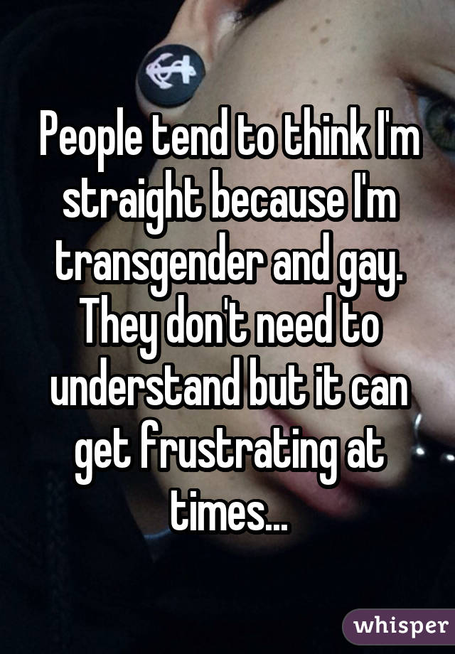 People tend to think I'm straight because I'm transgender and gay. They don't need to understand but it can get frustrating at times...