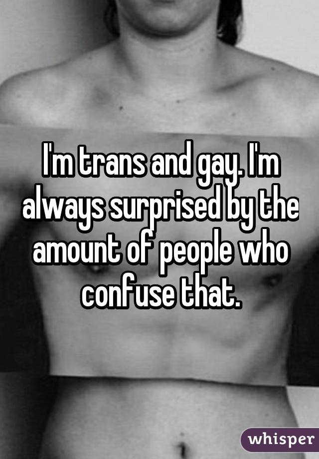 I'm trans and gay. I'm always surprised by the amount of people who confuse that.