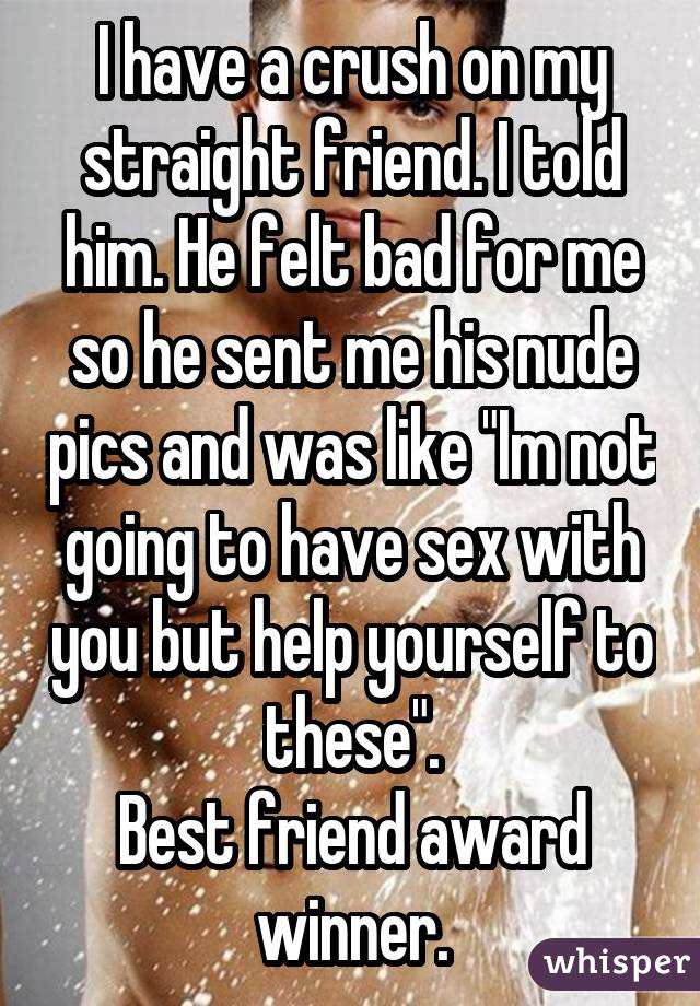 I have a crush on my straight friend. I told him. He felt bad for me so he sent me his nude pics and was like "Im not going to have sex with you but help yourself to these". Best friend award winner.