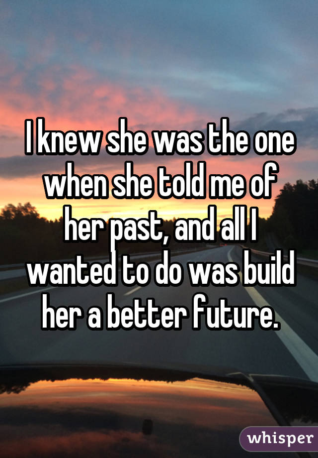 I knew she was the one when she told me of her past, and all I wanted to do was build her a better future.