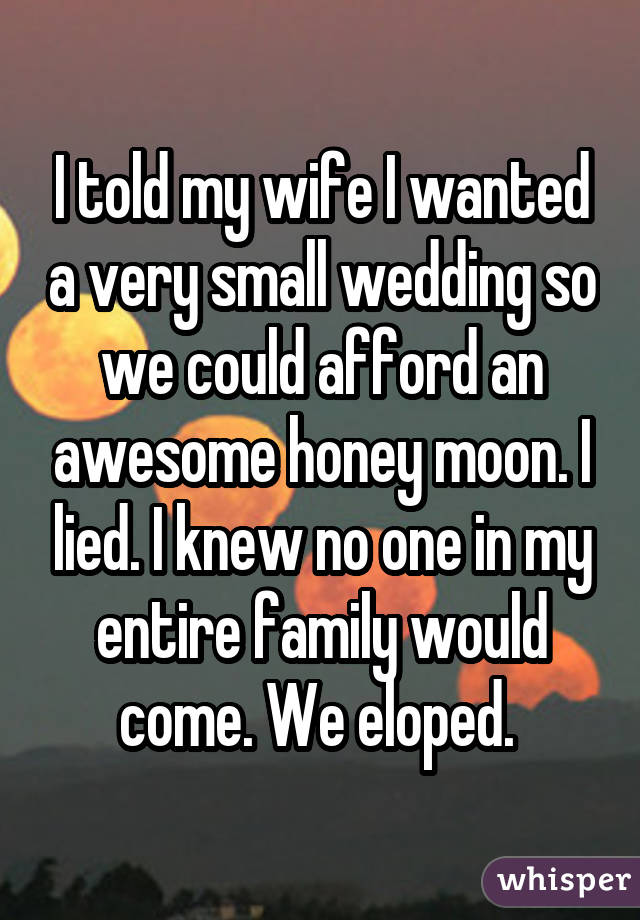 I told my wife I wanted a very small wedding so we could afford an awesome honey moon. I lied. I knew no one in my entire family would come. We eloped. 