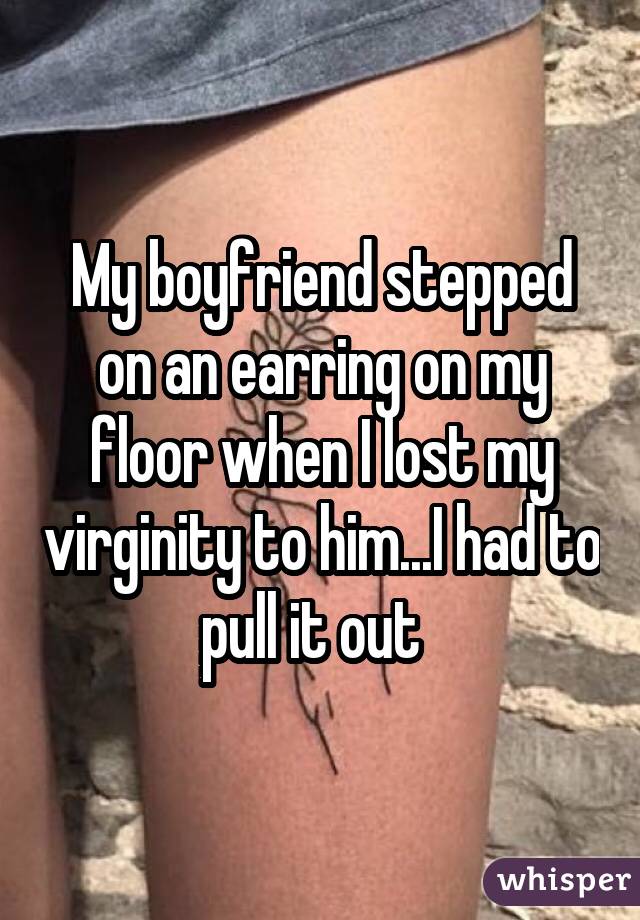 My boyfriend stepped on an earring on my floor when I lost my virginity to him...I had to pull it out 
