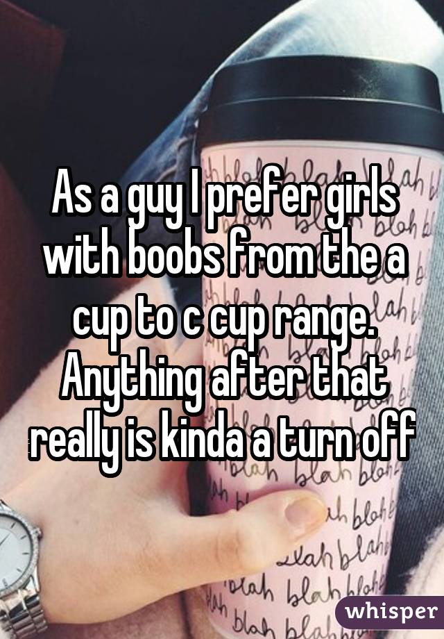 As a guy I prefer girls with boobs from the a cup to c cup range. Anything after that really is kinda a turn off