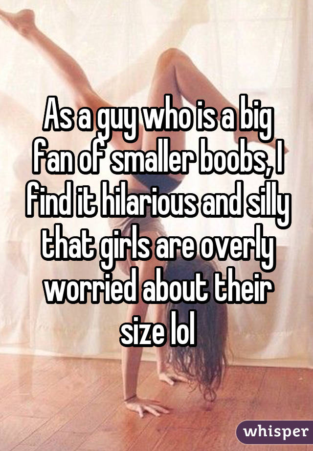 As a guy who is a big fan of smaller boobs, I find it hilarious and silly that girls are overly worried about their size lol