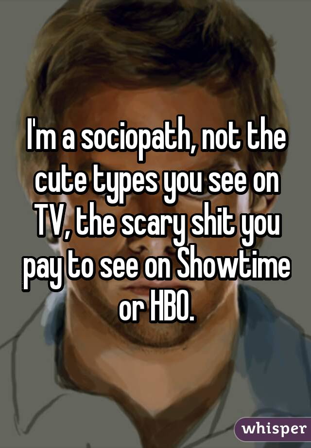 I'm a sociopath, not the cute types you see on TV, the scary shit you pay to see on Showtime or HBO.