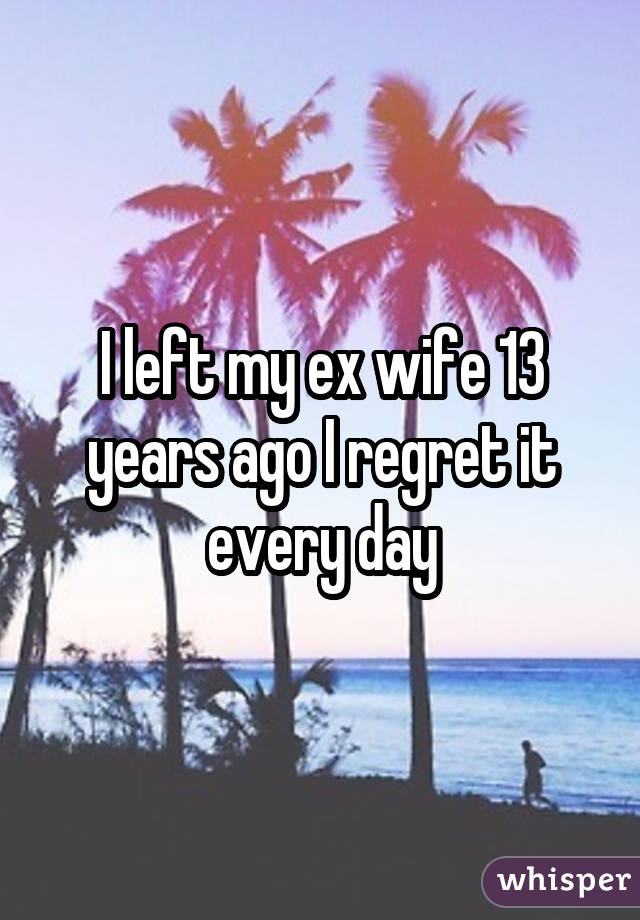 I left my ex wife 13 years ago I regret it every day